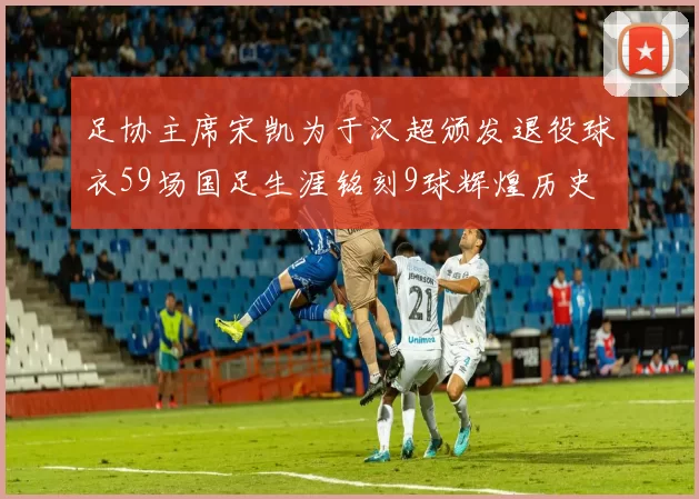 足协主席宋凯为于汉超颁发退役球衣59场国足生涯铭刻9球辉煌历史