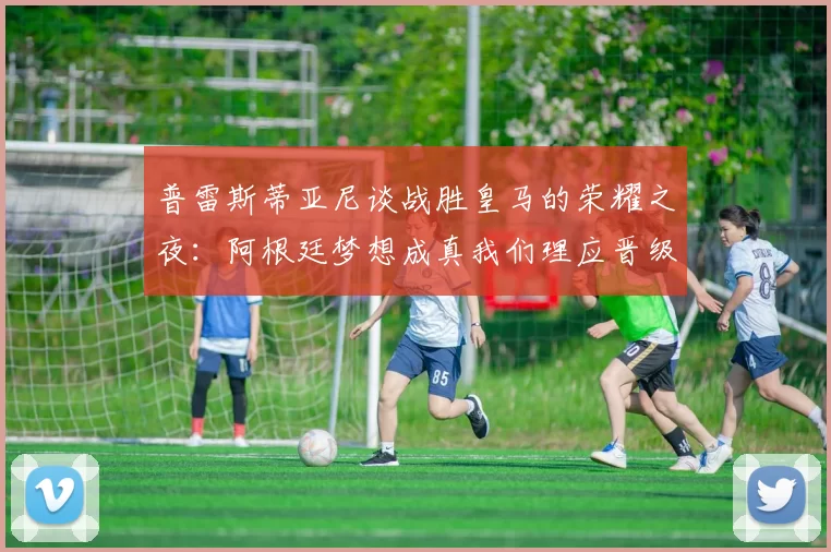 普雷斯蒂亚尼谈战胜皇马的荣耀之夜：阿根廷梦想成真我们理应晋级