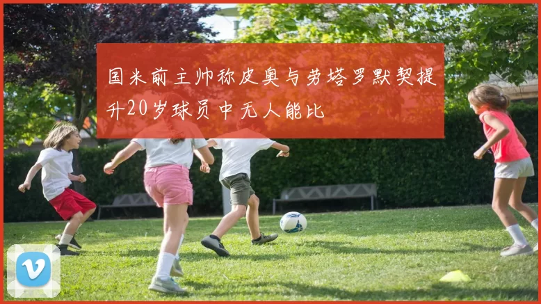 国米前主帅称皮奥与劳塔罗默契提升20岁球员中无人能比