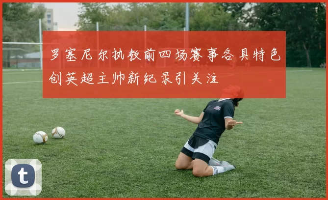 罗塞尼尔执教前四场赛事各具特色创英超主帅新纪录引关注