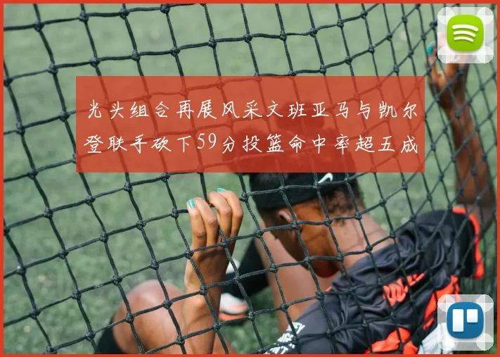 光头组合再展风采文班亚马与凯尔登联手砍下59分投篮命中率超五成
