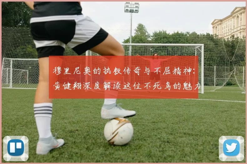 穆里尼奥的执教传奇与不屈精神：黄健翔深度解读这位不死鸟的魅力