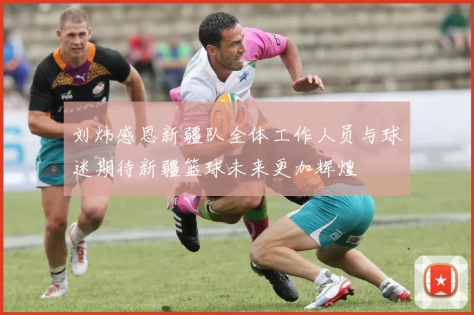 刘炜感恩新疆队全体工作人员与球迷期待新疆篮球未来更加辉煌