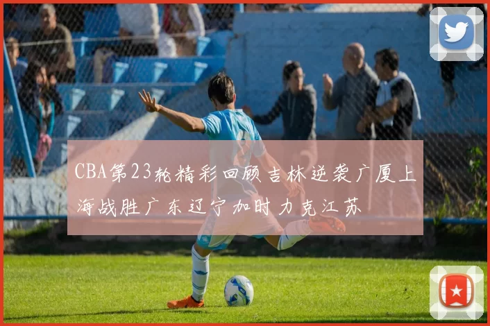 CBA第23轮精彩回顾吉林逆袭广厦上海战胜广东辽宁加时力克江苏