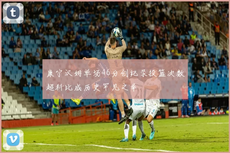 康宁汉姆单场46分创纪录投篮次数超科比成历史罕见之举