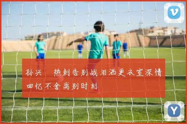 孙兴慜热刺告别战泪洒更衣室深情回忆不舍离别时刻