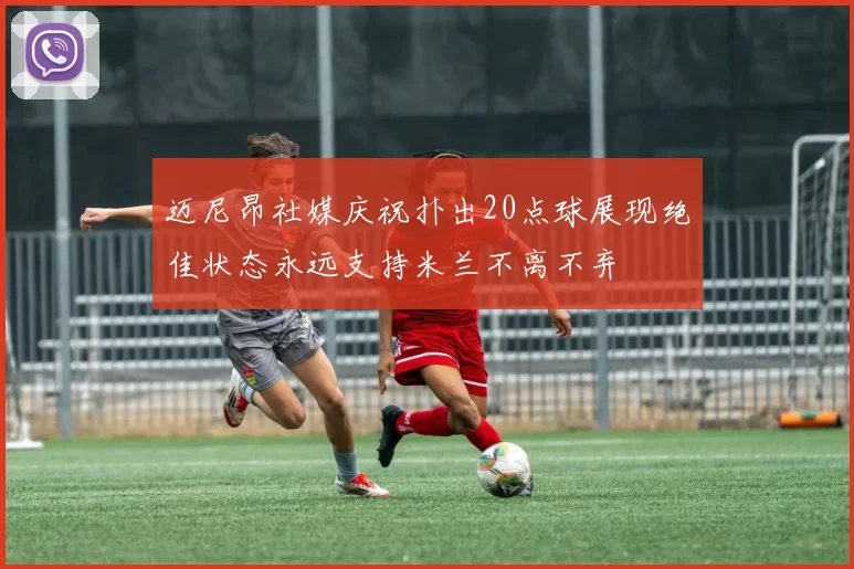 迈尼昂社媒庆祝扑出20点球展现绝佳状态永远支持米兰不离不弃