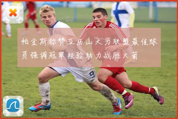 帕金斯称赞亚历山大为联盟最佳球员强调冠军经验助力战胜火箭